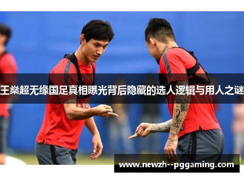 王燊超无缘国足真相曝光背后隐藏的选人逻辑与用人之谜