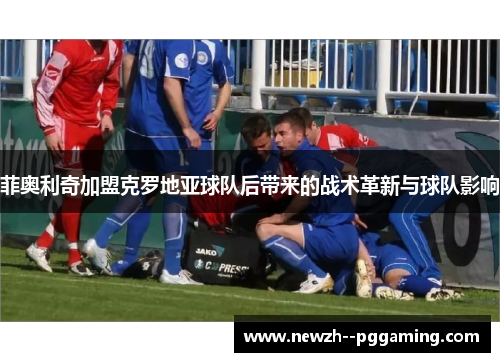 菲奥利奇加盟克罗地亚球队后带来的战术革新与球队影响 菲奥利奇加盟克罗地亚球队后带来的战术革新与球队影响