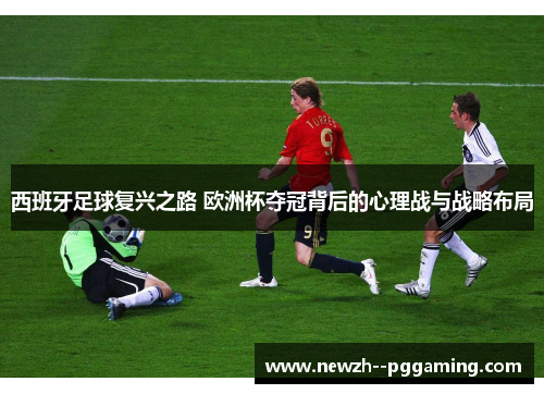 西班牙足球复兴之路 欧洲杯夺冠背后的心理战与战略布局