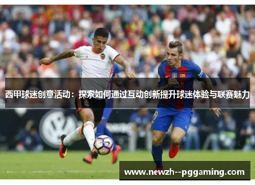 西甲球迷创意活动：探索如何通过互动创新提升球迷体验与联赛魅力