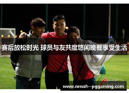 赛后放松时光 球员与友共度悠闲晚餐享受生活