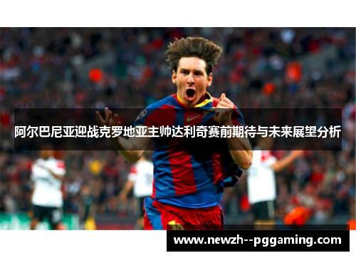 阿尔巴尼亚迎战克罗地亚主帅达利奇赛前期待与未来展望分析 阿尔巴尼亚迎战克罗地亚主帅达利奇赛前期待与未来展望分析