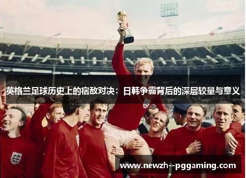 英格兰足球历史上的宿敌对决:日韩争霸背后的深层较量与意义 英格兰足球历史上的宿敌对决:日韩争霸背后的深层较量与意义
