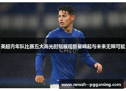 英超青年队比赛五大高光时刻展现新星崛起与未来无限可能