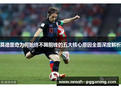 莫德里奇为何始终不踢前锋的五大核心原因全面深度解析 莫德里奇为何始终不踢前锋的五大核心原因全面深度解析