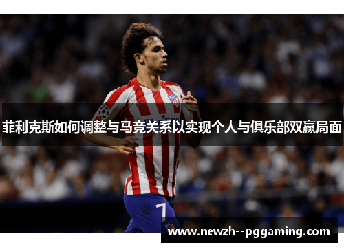 菲利克斯如何调整与马竞关系以实现个人与俱乐部双赢局面 菲利克斯如何调整与马竞关系以实现个人与俱乐部双赢局面