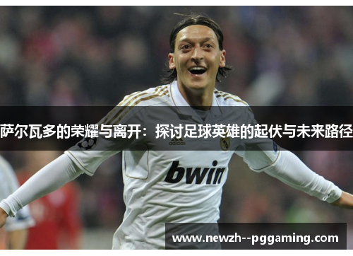 萨尔瓦多的荣耀与离开:探讨足球英雄的起伏与未来路径 萨尔瓦多的荣耀与离开:探讨足球英雄的起伏与未来路径