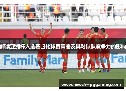解读亚洲杯入选赛归化球员策略及其对球队竞争力的影响