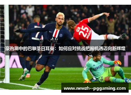 豪购潮中的巴黎圣日耳曼:如何应对挑战把握机遇迈向新辉煌 豪购潮中的巴黎圣日耳曼:如何应对挑战把握机遇迈向新辉煌