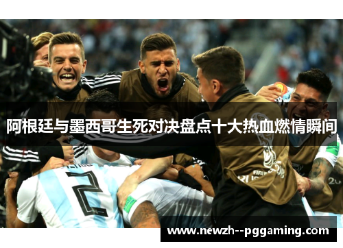 阿根廷与墨西哥生死对决盘点十大热血燃情瞬间
