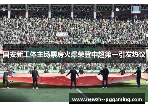 国安新工体主场票房火爆荣登中超第一引发热议