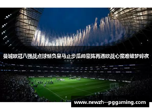 曼城欧冠八强战点球憾负皇马止步瓜帅豪阵再遇欧战心魔难破梦碎夜 曼城欧冠八强战点球憾负皇马止步瓜帅豪阵再遇欧战心魔难破梦碎夜