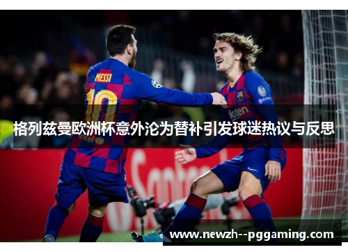 格列兹曼欧洲杯意外沦为替补引发球迷热议与反思