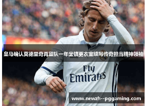 皇马确认莫德里奇再留队一年坐镇更衣室续写传奇担当精神领袖 皇马确认莫德里奇再留队一年坐镇更衣室续写传奇担当精神领袖