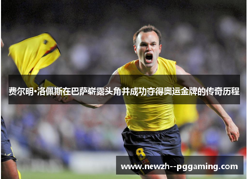 费尔明·洛佩斯在巴萨崭露头角并成功夺得奥运金牌的传奇历程 费尔明·洛佩斯在巴萨崭露头角并成功夺得奥运金牌的传奇历程