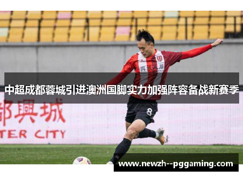 中超成都蓉城引进澳洲国脚实力加强阵容备战新赛季