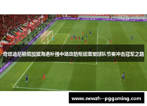 奇塔迪尼租借加盟海港补强中场攻防枢纽重塑球队节奏冲击冠军之路
