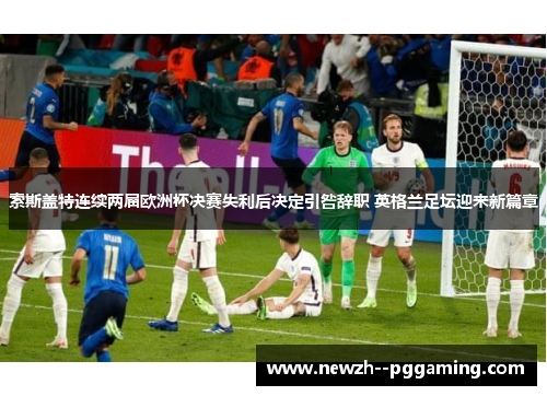 索斯盖特连续两届欧洲杯决赛失利后决定引咎辞职 英格兰足坛迎来新篇章