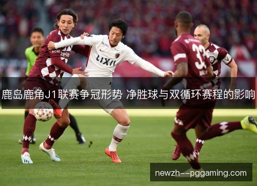 鹿岛鹿角J1联赛争冠形势 净胜球与双循环赛程的影响 鹿岛鹿角J1联赛争冠形势 净胜球与双循环赛程的影响