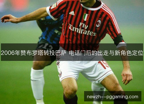 2006年赞布罗塔转投巴萨 电话门后的出走与新角色定位 2006年赞布罗塔转投巴萨 电话门后的出走与新角色定位