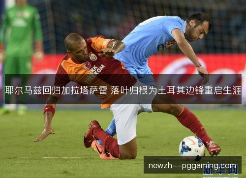 耶尔马兹回归加拉塔萨雷 落叶归根为土耳其边锋重启生涯